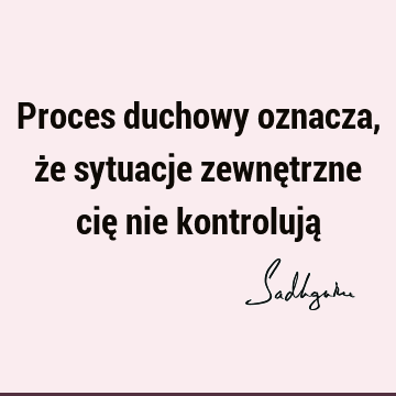 Proces duchowy oznacza, że sytuacje zewnętrzne cię nie kontrolują