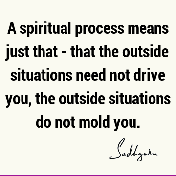 A spiritual process means just that - that the outside situations need not drive you,
the outside situations do not mold