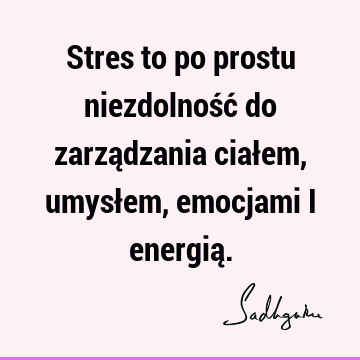 Stres to po prostu niezdolność do zarządzania ciałem, umysłem, emocjami i energią