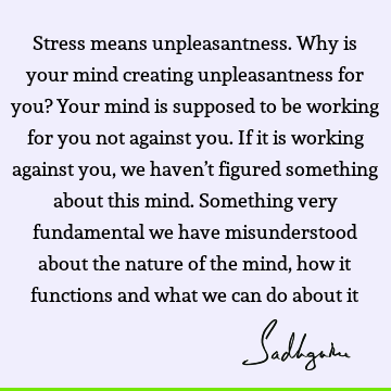 Stress means unpleasantness. Why is your mind creating unpleasantness for you? Your mind is supposed to be working for you not against you. If it is working