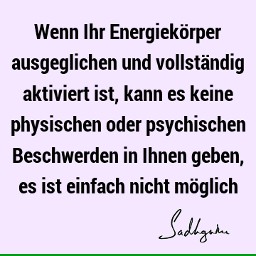 Wenn Ihr Energiekörper ausgeglichen und vollständig aktiviert ist, kann es keine physischen oder psychischen Beschwerden in Ihnen geben, es ist einfach nicht mö