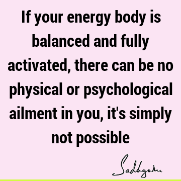 If your energy body is balanced and fully activated, there can be no physical or psychological ailment in you, it