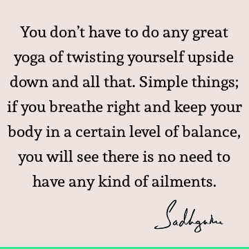 You don’t have to do any great yoga of twisting yourself upside down and all that. Simple things; if you breathe right and keep your body in a certain level of