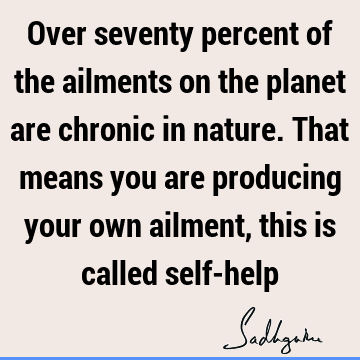 Over seventy percent of the ailments on the planet are chronic in nature. That means you are producing your own ailment, this is called self-