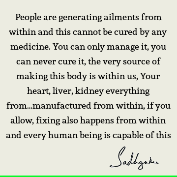 People are generating ailments from within and this cannot be cured by any medicine. You can only manage it, you can never cure it, the very source of making