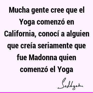 Mucha gente cree que el Yoga comenzó en California, conocí a alguien que creía seriamente que fue Madonna quien comenzó el Y