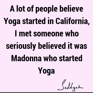 A lot of people believe Yoga started in California, I met someone who seriously believed it was Madonna who started Y
