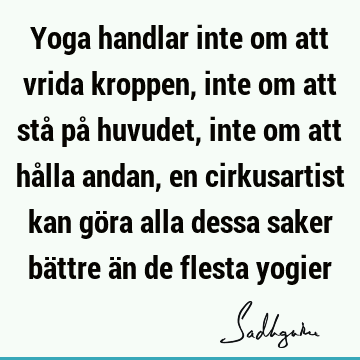 Yoga handlar inte om att vrida kroppen, inte om att stå på huvudet, inte om att hålla andan, en cirkusartist kan göra alla dessa saker bättre än de flesta