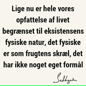 Lige nu er hele vores opfattelse af livet begrænset til eksistensens fysiske natur, det fysiske er som frugtens skræl, det har ikke noget eget formå