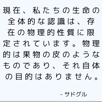 現在、私たちの生命の全体的な認識は、存在の物理的性質に限定されています。物理的は果物の皮のようなものであり、それ自体の目的はありません。