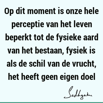 Op dit moment is onze hele perceptie van het leven beperkt tot de fysieke aard van het bestaan, fysiek is als de schil van de vrucht, het heeft geen eigen