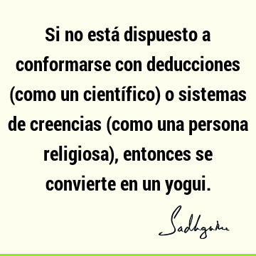 Si no está dispuesto a conformarse con deducciones (como un científico) o sistemas de creencias (como una persona religiosa), entonces se convierte en un