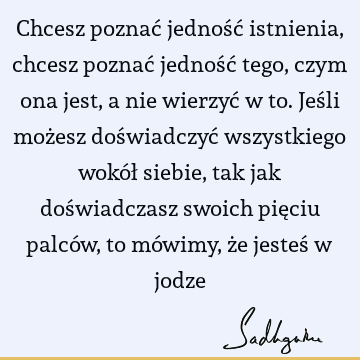 Chcesz poznać jedność istnienia, chcesz poznać jedność tego, czym ona jest, a nie wierzyć w to. Jeśli możesz doświadczyć wszystkiego wokół siebie, tak jak doś