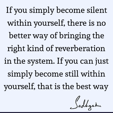 If you simply become silent within yourself, there is no better way of bringing the right kind of reverberation in the system. If you can just simply become