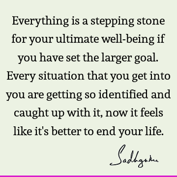 Everything is a stepping stone for your ultimate well-being if you have set the larger goal. Every situation that you get into you are getting so identified