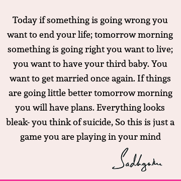 Today if something is going wrong you want to end your life; tomorrow morning something is going right you want to live; you want to have your third baby. You