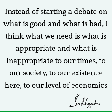 Instead of starting a debate on what is good and what is bad, I think what we need is what is appropriate and what is inappropriate to our times, to our