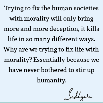 Trying to fix the human societies with morality will only bring more and more deception, it kills life in so many different ways. Why are we trying to fix life