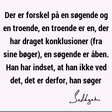 Der er forskel på en søgende og en troende, en troende er en, der har draget konklusioner (fra sine bøger), en søgende er åben. Han har indset, at han ikke ved