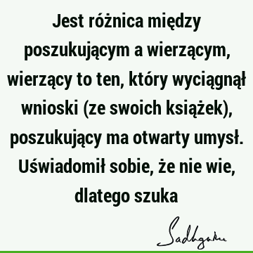 Jest różnica między poszukującym a wierzącym, wierzący to ten, który wyciągnął wnioski (ze swoich książek), poszukujący ma otwarty umysł. Uświadomił sobie, że