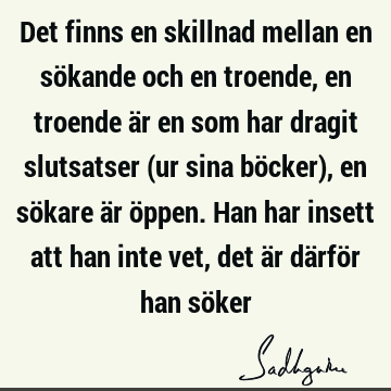 Det finns en skillnad mellan en sökande och en troende, en troende är en som har dragit slutsatser (ur sina böcker), en sökare är öppen. Han har insett att han