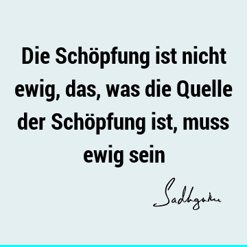 Die Schöpfung ist nicht ewig, das, was die Quelle der Schöpfung ist, muss ewig