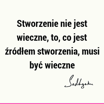 Stworzenie nie jest wieczne, to, co jest źródłem stworzenia, musi być