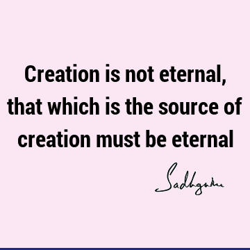 Creation is not eternal, that which is the source of creation must be