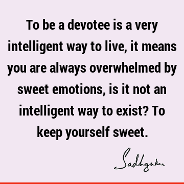 To be a devotee is a very intelligent way to live, it means you are always overwhelmed by sweet emotions, is it not an intelligent way to exist? To keep