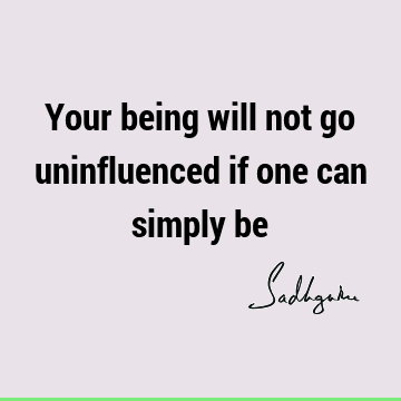 Your being will not go uninfluenced if one can simply