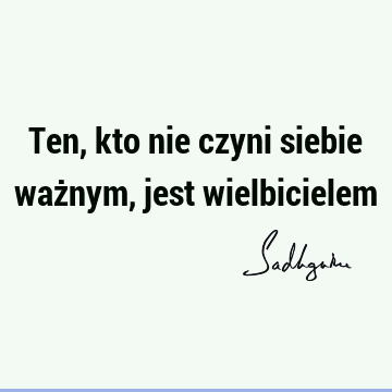 Ten, kto nie czyni siebie ważnym, jest