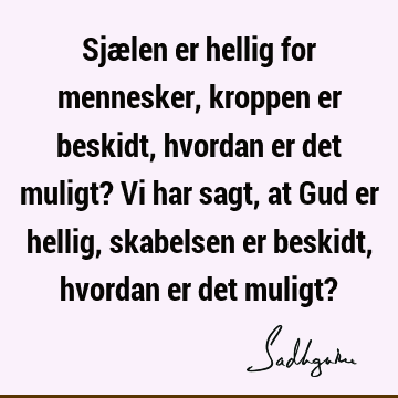 Sjælen er hellig for mennesker, kroppen er beskidt, hvordan er det muligt? Vi har sagt, at Gud er hellig, skabelsen er beskidt, hvordan er det muligt?