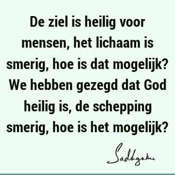 De ziel is heilig voor mensen, het lichaam is smerig, hoe is dat mogelijk? We hebben gezegd dat God heilig is, de schepping smerig, hoe is het mogelijk?