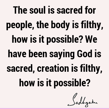 The soul is sacred for people, the body is filthy, how is it possible? We have been saying God is sacred, creation is filthy, how is it possible?