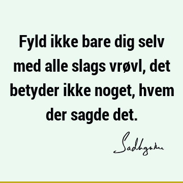 Fyld ikke bare dig selv med alle slags vrøvl, det betyder ikke noget, hvem der sagde