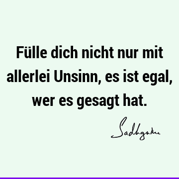 Fülle dich nicht nur mit allerlei Unsinn, es ist egal, wer es gesagt