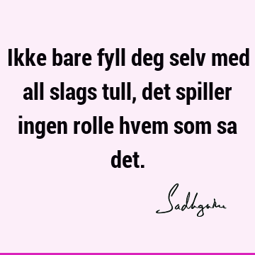 Ikke bare fyll deg selv med all slags tull, det spiller ingen rolle hvem som sa