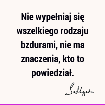 Nie wypełniaj się wszelkiego rodzaju bzdurami, nie ma znaczenia, kto to powiedział