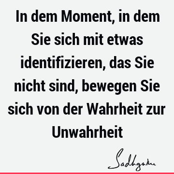 In dem Moment, in dem Sie sich mit etwas identifizieren, das Sie nicht sind, bewegen Sie sich von der Wahrheit zur U