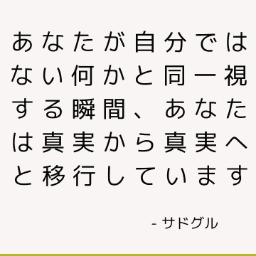 あなたが自分ではない何かと同一視する瞬間、あなたは真実から真実へと移行しています