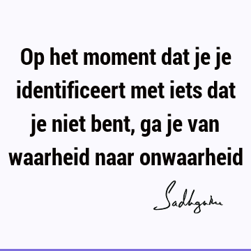 Op het moment dat je je identificeert met iets dat je niet bent, ga je van waarheid naar