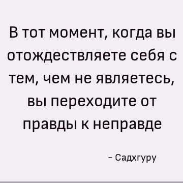 В тот момент, когда вы отождествляете себя с тем, чем не являетесь, вы переходите от правды к неправде