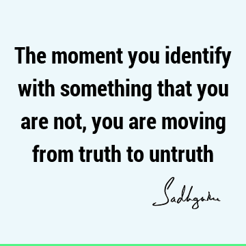 The moment you identify with something that you are not, you are moving from truth to