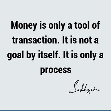 Money is only a tool of transaction. It is not a goal by itself. It is only a