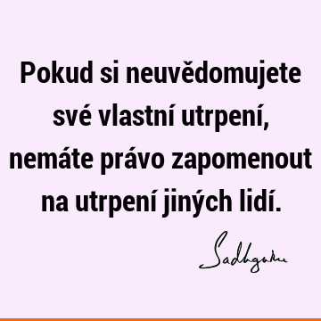 Pokud si neuvědomujete své vlastní utrpení, nemáte právo zapomenout na utrpení jiných lidí