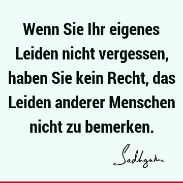 Wenn Sie Ihr eigenes Leiden nicht vergessen, haben Sie kein Recht, das Leiden anderer Menschen nicht zu