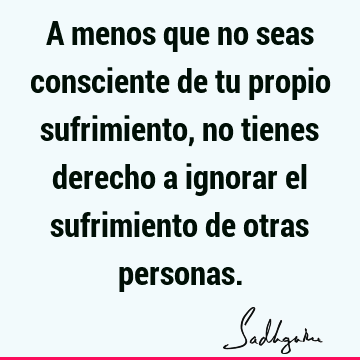 A menos que no seas consciente de tu propio sufrimiento, no tienes derecho a ignorar el sufrimiento de otras