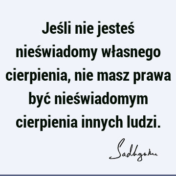 Jeśli nie jesteś nieświadomy własnego cierpienia, nie masz prawa być nieświadomym cierpienia innych