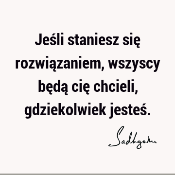 Jeśli staniesz się rozwiązaniem, wszyscy będą cię chcieli, gdziekolwiek jesteś