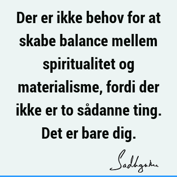 Der er ikke behov for at skabe balance mellem spiritualitet og materialisme, fordi der ikke er to sådanne ting. Det er bare